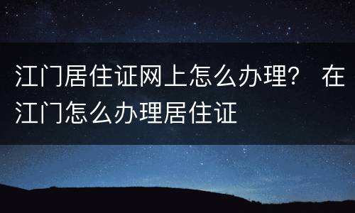江门居住证网上怎么办理？ 在江门怎么办理居住证