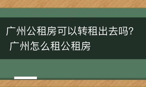 广州公租房可以转租出去吗？ 广州怎么租公租房