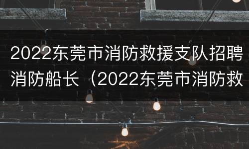 2022东莞市消防救援支队招聘消防船长（2022东莞市消防救援支队招聘消防船长岗位）