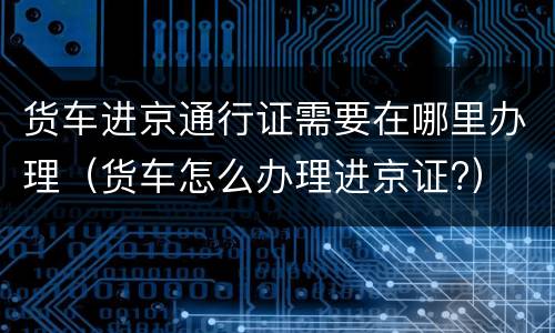 货车进京通行证需要在哪里办理（货车怎么办理进京证?）