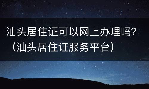 汕头居住证可以网上办理吗？（汕头居住证服务平台）
