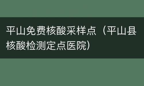 平山免费核酸采样点（平山县核酸检测定点医院）