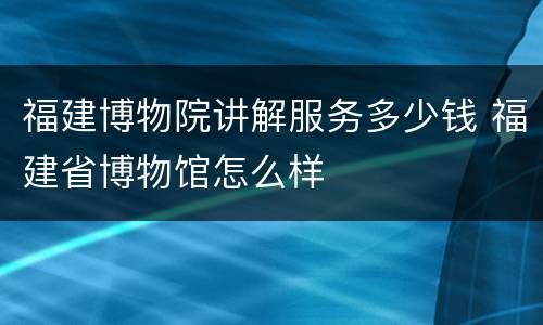福建博物院讲解服务多少钱 福建省博物馆怎么样