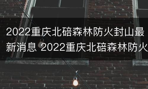 2022重庆北碚森林防火封山最新消息 2022重庆北碚森林防火封山最新消息视频