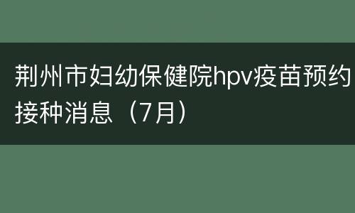 荆州市妇幼保健院hpv疫苗预约接种消息（7月）