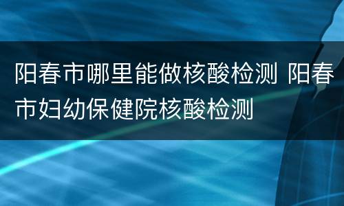 阳春市哪里能做核酸检测 阳春市妇幼保健院核酸检测