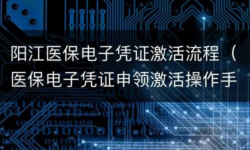 阳江医保电子凭证激活流程（医保电子凭证申领激活操作手册）