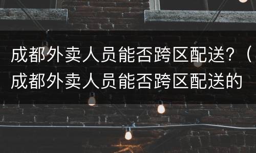 成都外卖人员能否跨区配送?（成都外卖人员能否跨区配送的）