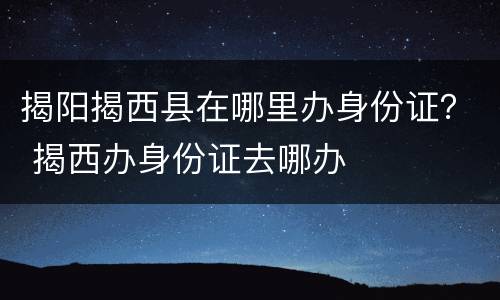 揭阳揭西县在哪里办身份证？ 揭西办身份证去哪办