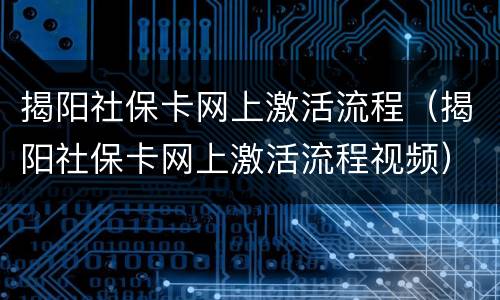 揭阳社保卡网上激活流程（揭阳社保卡网上激活流程视频）