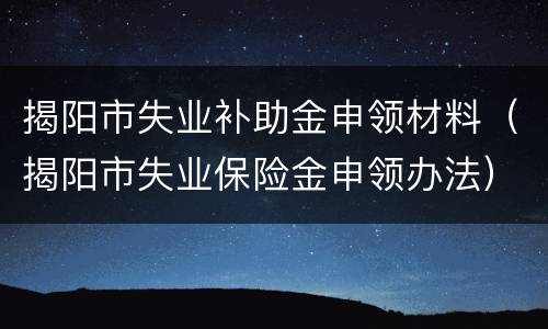 揭阳市失业补助金申领材料（揭阳市失业保险金申领办法）