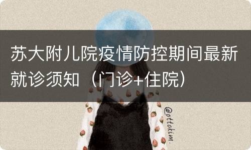 苏大附儿院疫情防控期间最新就诊须知（门诊+住院）