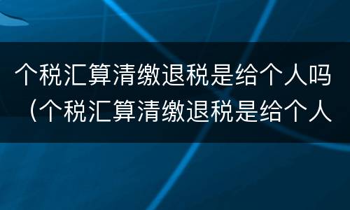 个税汇算清缴退税是给个人吗（个税汇算清缴退税是给个人吗怎么操作）