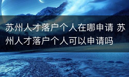苏州人才落户个人在哪申请 苏州人才落户个人可以申请吗
