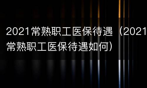 2021常熟职工医保待遇（2021常熟职工医保待遇如何）