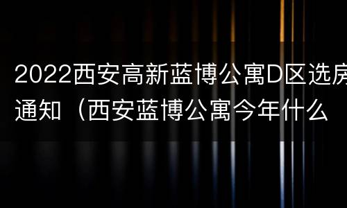 2022西安高新蓝博公寓D区选房通知（西安蓝博公寓今年什么时候可以选房）