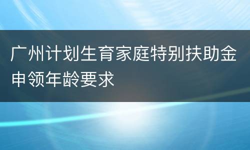 广州计划生育家庭特别扶助金申领年龄要求