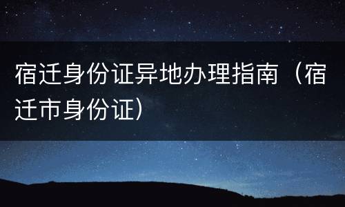 宿迁身份证异地办理指南（宿迁市身份证）