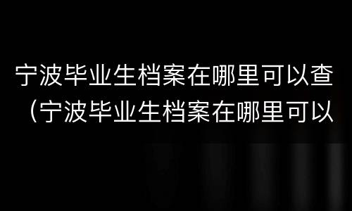宁波毕业生档案在哪里可以查（宁波毕业生档案在哪里可以查询）
