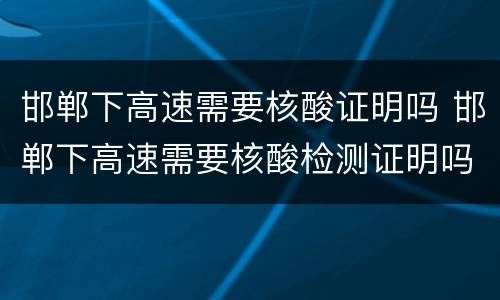 邯郸下高速需要核酸证明吗 邯郸下高速需要核酸检测证明吗
