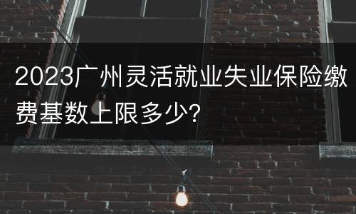 2023广州灵活就业失业保险缴费基数上限多少？