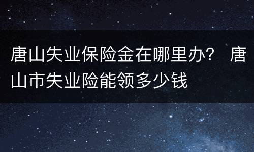 唐山失业保险金在哪里办？ 唐山市失业险能领多少钱