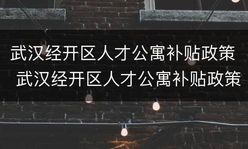 武汉经开区人才公寓补贴政策 武汉经开区人才公寓补贴政策调整
