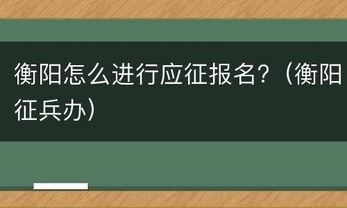 衡阳怎么进行应征报名?（衡阳征兵办）