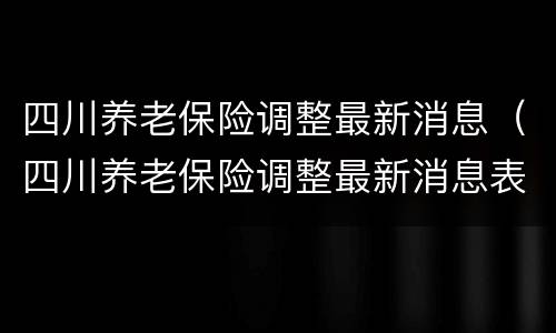 四川养老保险调整最新消息（四川养老保险调整最新消息表）