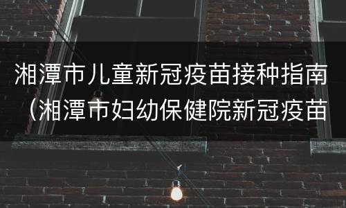 湘潭市儿童新冠疫苗接种指南（湘潭市妇幼保健院新冠疫苗接种）
