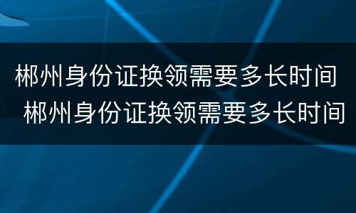 郴州身份证换领需要多长时间 郴州身份证换领需要多长时间拿到