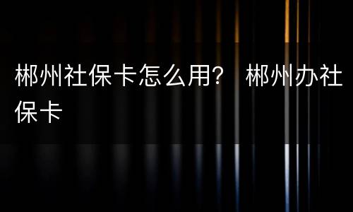 郴州社保卡怎么用？ 郴州办社保卡