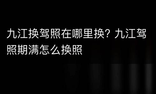 九江换驾照在哪里换? 九江驾照期满怎么换照