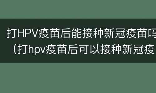打HPV疫苗后能接种新冠疫苗吗（打hpv疫苗后可以接种新冠疫苗吗）