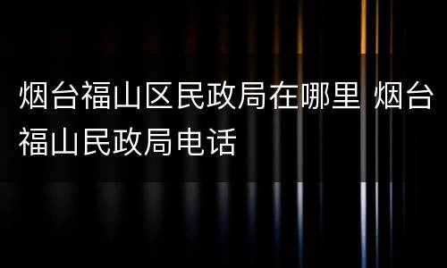 烟台福山区民政局在哪里 烟台福山民政局电话