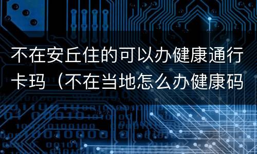 不在安丘住的可以办健康通行卡玛（不在当地怎么办健康码）