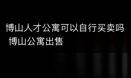博山人才公寓可以自行买卖吗 博山公寓出售