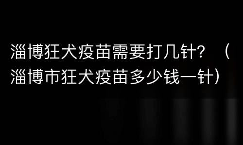 淄博狂犬疫苗需要打几针？（淄博市狂犬疫苗多少钱一针）