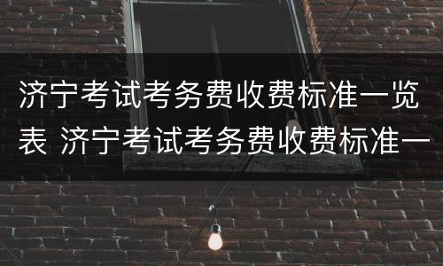 济宁考试考务费收费标准一览表 济宁考试考务费收费标准一览表最新