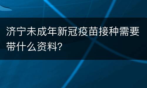 济宁未成年新冠疫苗接种需要带什么资料？