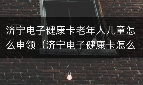 济宁电子健康卡老年人儿童怎么申领（济宁电子健康卡怎么办理）