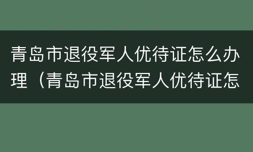 青岛市退役军人优待证怎么办理（青岛市退役军人优待证怎么办理的）