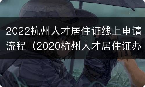 2022杭州人才居住证线上申请流程（2020杭州人才居住证办理条件）