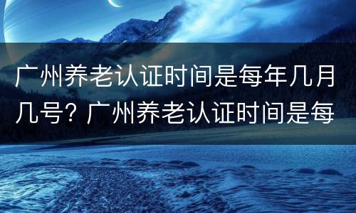 广州养老认证时间是每年几月几号? 广州养老认证时间是每年几月几号开始
