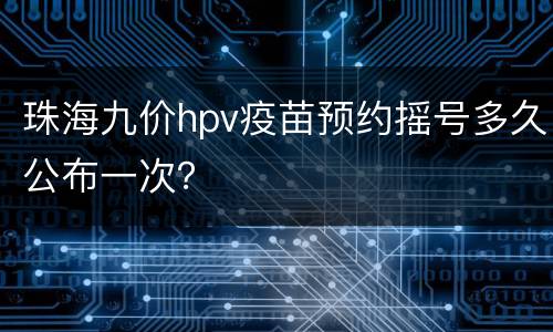 珠海九价hpv疫苗预约摇号多久公布一次？