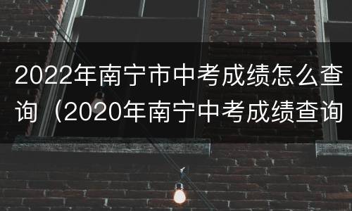 2022年南宁市中考成绩怎么查询（2020年南宁中考成绩查询）