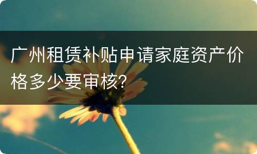 广州租赁补贴申请家庭资产价格多少要审核？