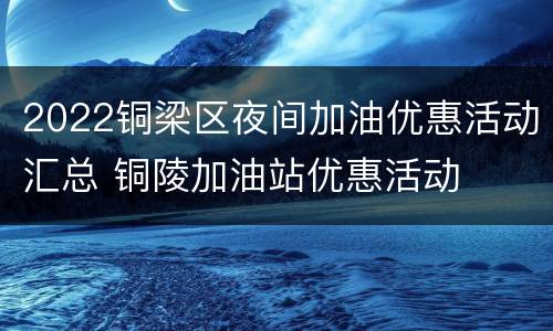 2022铜梁区夜间加油优惠活动汇总 铜陵加油站优惠活动