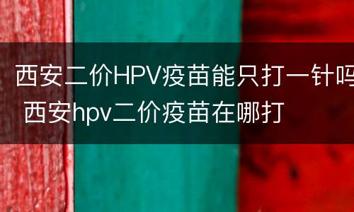 西安二价HPV疫苗能只打一针吗 西安hpv二价疫苗在哪打