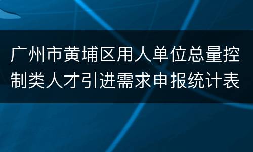 广州市黄埔区用人单位总量控制类人才引进需求申报统计表下载